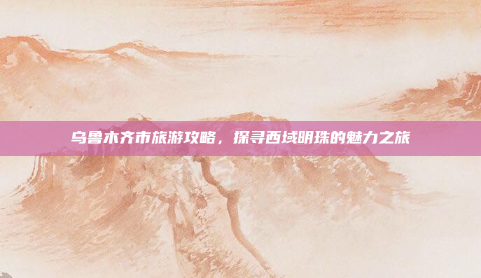 乌鲁木齐市旅游攻略,探寻西域明珠的魅力之旅