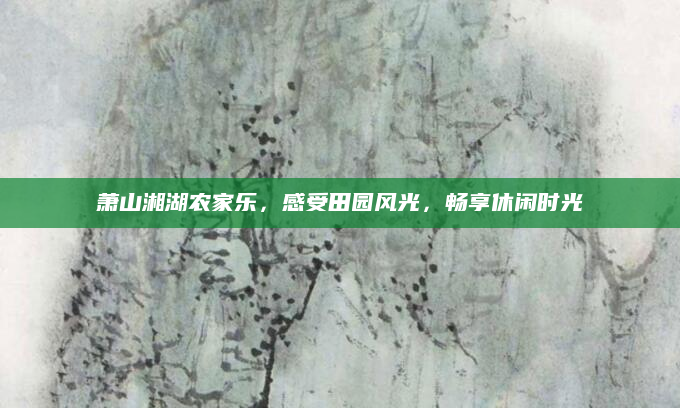 萧山湘湖农家乐,感受田园风光,畅享休闲时光
