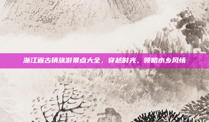 浙江省古镇旅游景点大全,穿越时光,领略水乡风情