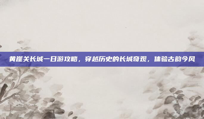 黄崖关长城一日游攻略,穿越历史的长城奇观,体验古韵今风