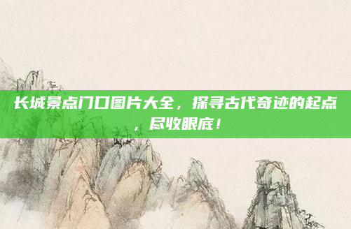 长城景点门口图片大全,探寻古代奇迹的起点,尽收眼底!