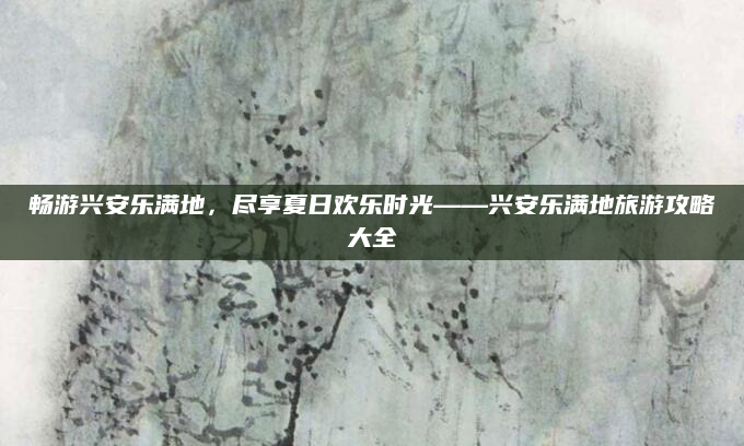 畅游兴安乐满地,尽享夏日欢乐时光——兴安乐满地旅游攻略大全
