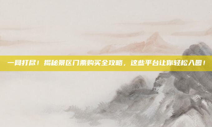 一网打尽!揭秘景区门票购买全攻略,这些平台让你轻松入园!