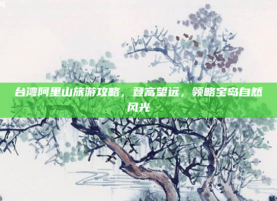 台湾阿里山旅游攻略,登高望远,领略宝岛自然风光