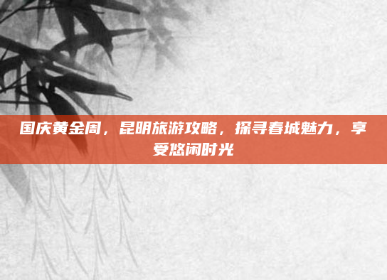 国庆黄金周,昆明旅游攻略,探寻春城魅力,享受悠闲时光