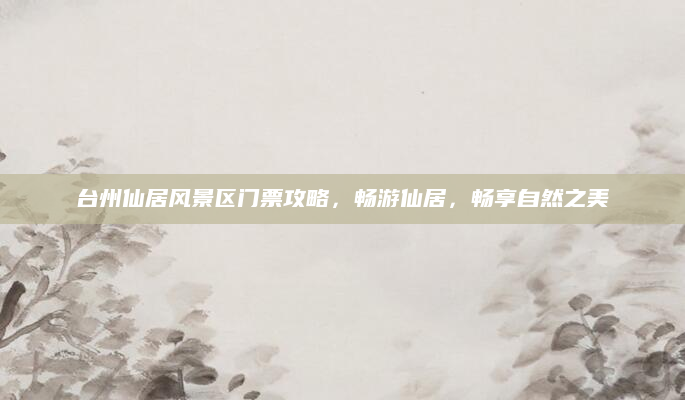 台州仙居风景区门票攻略,畅游仙居,畅享自然之美
