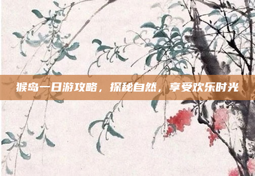 猴岛一日游攻略,探秘自然,享受欢乐时光