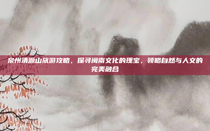 泉州清源山旅游攻略,探寻闽南文化的瑰宝,领略自然与人文的完美融合