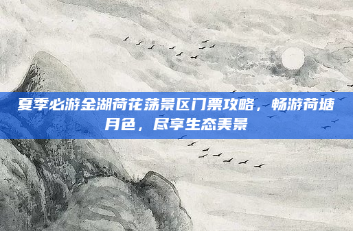 夏季必游金湖荷花荡景区门票攻略,畅游荷塘月色,尽享生态美景
