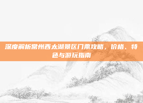深度解析常州西太湖景区门票攻略,价格、特色与游玩指南