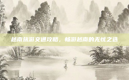 越南旅游交通攻略,畅游越南的无忧之选
