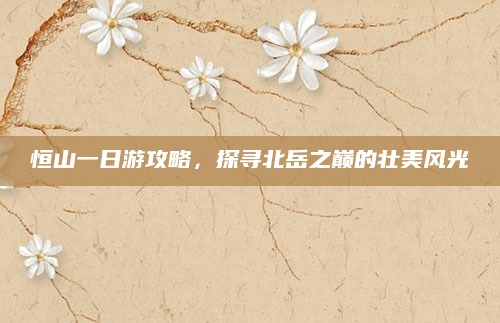 恒山一日游攻略,探寻北岳之巅的壮美风光