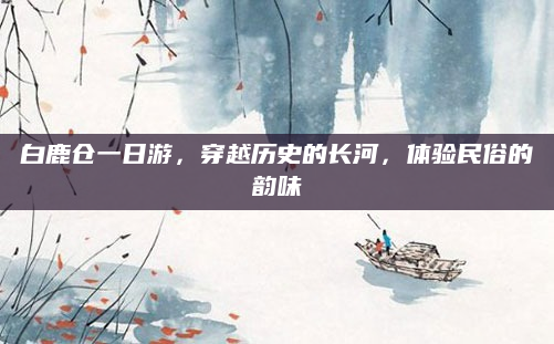 白鹿仓一日游，穿越历史的长河，体验民俗的韵味
