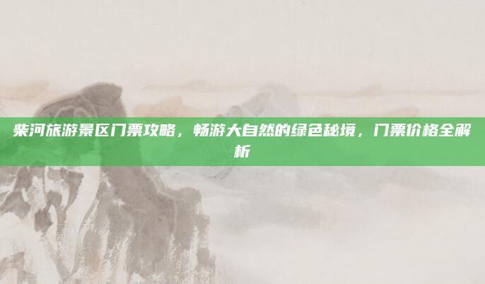 柴河旅游景区门票攻略,畅游大自然的绿色秘境,门票价格全解析