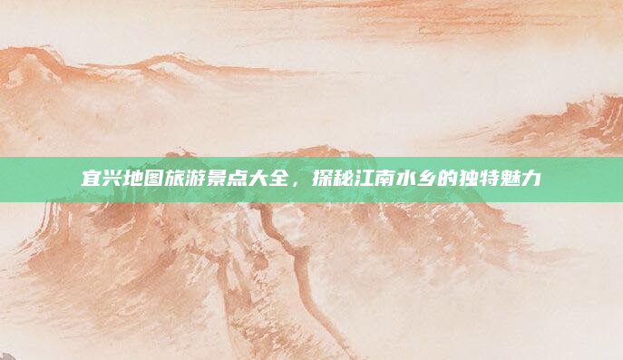宜兴地图旅游景点大全,探秘江南水乡的独特魅力