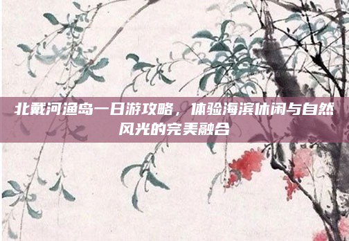 北戴河渔岛一日游攻略,体验海滨休闲与自然风光的完美融合