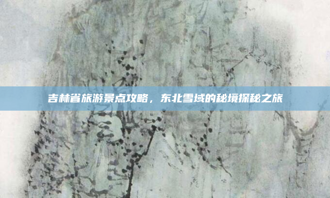 吉林省旅游景点攻略,东北雪域的秘境探秘之旅