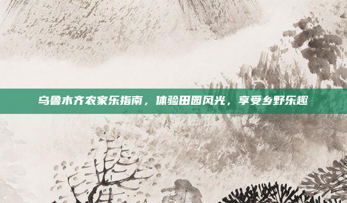 乌鲁木齐农家乐指南,体验田园风光,享受乡野乐趣
