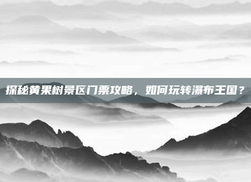 探秘黄果树景区门票攻略,如何玩转瀑布王国?