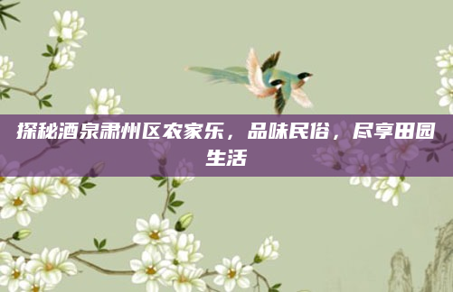 探秘酒泉肃州区农家乐,品味民俗,尽享田园生活
