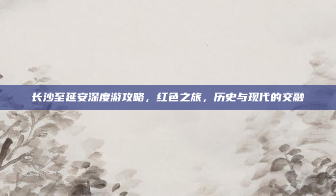 长沙至延安深度游攻略,红色之旅,历史与现代的交融