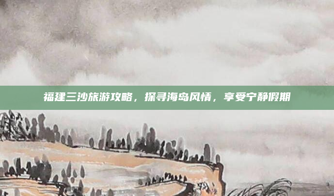 福建三沙旅游攻略,探寻海岛风情,享受宁静假期