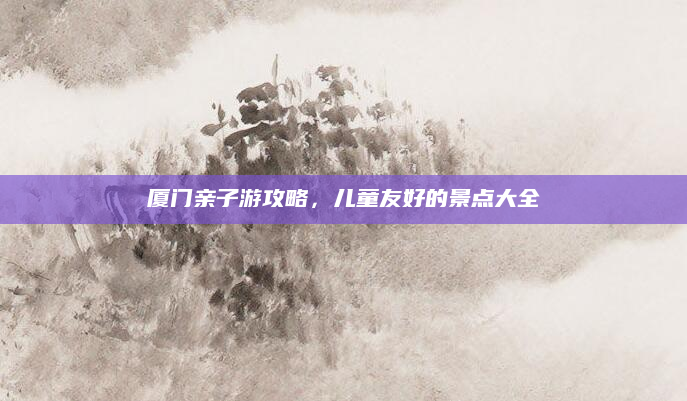 厦门亲子游攻略,儿童友好的景点大全