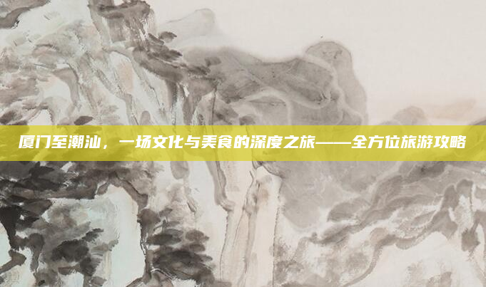 厦门至潮汕，一场文化与美食的深度之旅——全方位旅游攻略