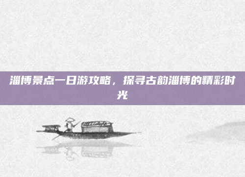 淄博景点一日游攻略,探寻古韵淄博的精彩时光