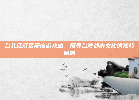 台北红灯区深度游攻略,探寻台湾都市文化的独特角落