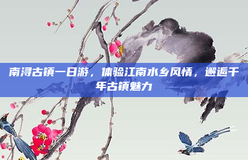 南浔古镇一日游,体验江南水乡风情,邂逅千年古镇魅力