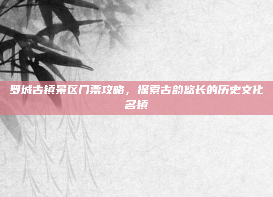 罗城古镇景区门票攻略,探索古韵悠长的历史文化名镇
