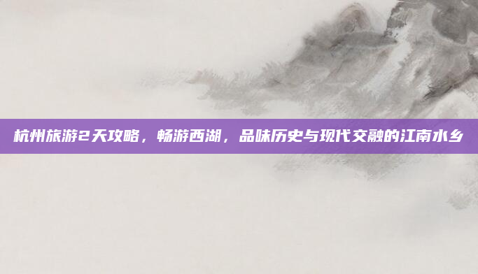 杭州旅游2天攻略,畅游西湖,品味历史与现代交融的江南水乡