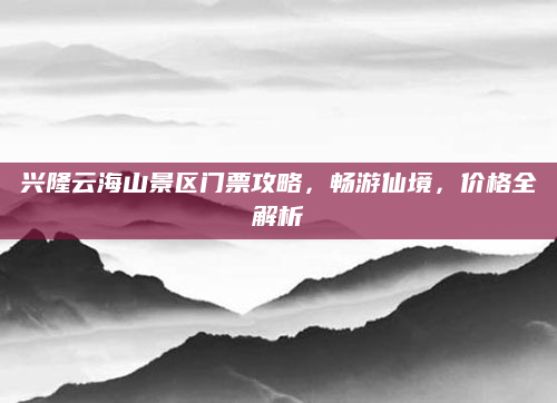 兴隆云海山景区门票攻略,畅游仙境,价格全解析