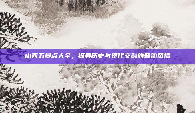 山西五景点大全，探寻历史与现代交融的晋韵风情