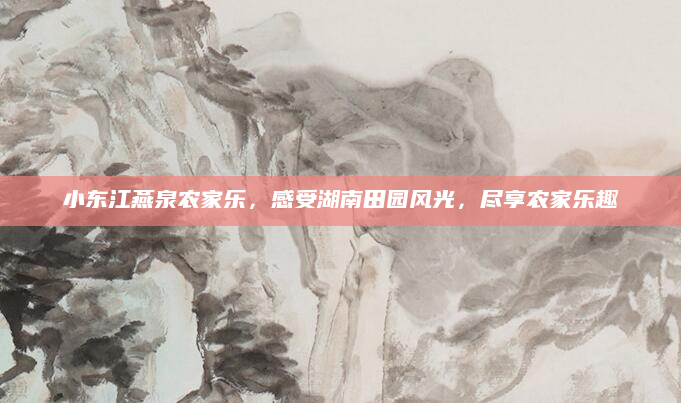 小东江燕泉农家乐,感受湖南田园风光,尽享农家乐趣