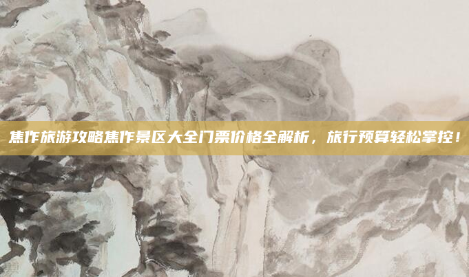焦作旅游攻略焦作景区大全门票价格全解析,旅行预算轻松掌控!
