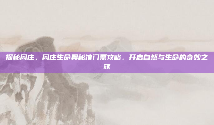 探秘周庄,周庄生命奥秘馆门票攻略,开启自然与生命的奇妙之旅
