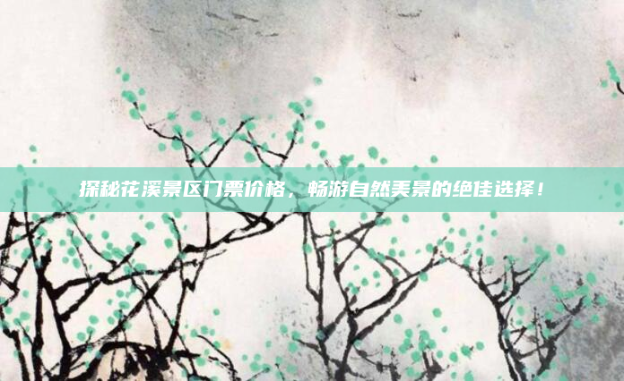 探秘花溪景区门票价格,畅游自然美景的绝佳选择!