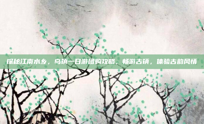 探秘江南水乡,乌镇一日游团购攻略,畅游古镇,体验古韵风情