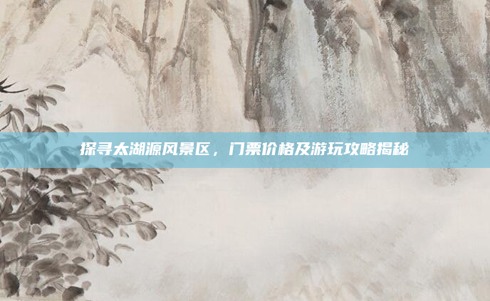 探寻太湖源风景区,门票价格及游玩攻略揭秘