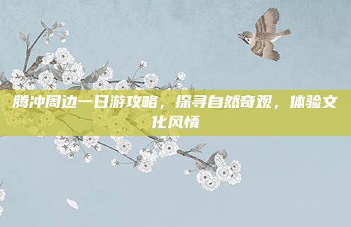 腾冲周边一日游攻略,探寻自然奇观,体验文化风情