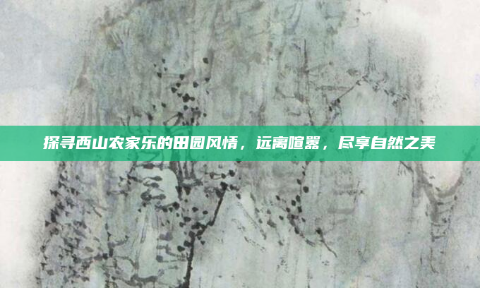 探寻西山农家乐的田园风情,远离喧嚣,尽享自然之美