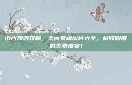 山西旅游攻略,美丽景点图片大全,尽收眼底的美景盛宴!