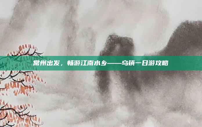 常州出发,畅游江南水乡——乌镇一日游攻略