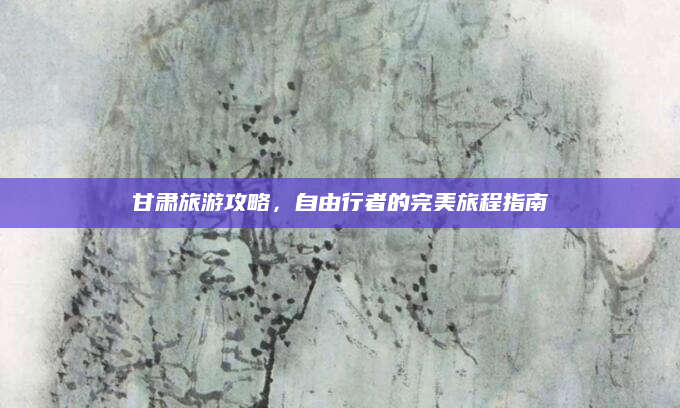 甘肃旅游攻略,自由行者的完美旅程指南