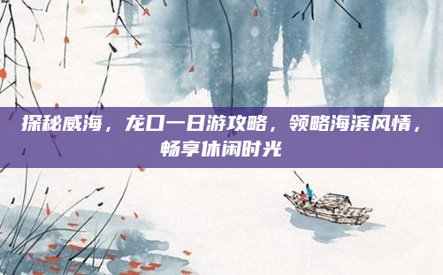 探秘威海，龙口一日游攻略，领略海滨风情，畅享休闲时光