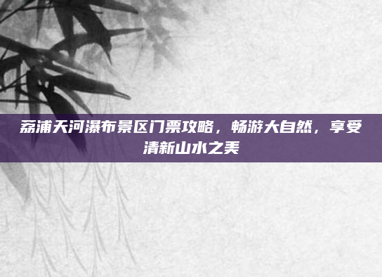 荔浦天河瀑布景区门票攻略,畅游大自然,享受清新山水之美