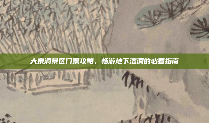 大泉洞景区门票攻略，畅游地下溶洞的必看指南