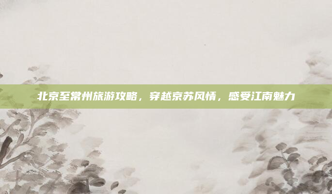 北京至常州旅游攻略,穿越京苏风情,感受江南魅力